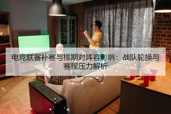 电竞联赛补赛与排期对阵容影响：战队轮换与赛程压力解析